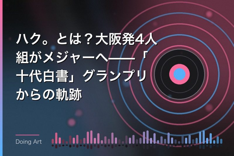 ハク。とは?大阪発4人組がメジャーへ——「十代白書」グランプリからの軌跡